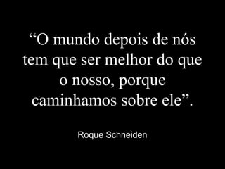 “O mundo depois de nós
tem que ser melhor do que
o nosso, porque
caminhamos sobre ele”.
Roque Schneiden
 