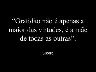 “Gratidão não é apenas a
maior das virtudes, é a mãe
de todas as outras”.
Cícero
 