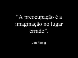 “A preocupação é a
imaginação no lugar
errado”.
Jim Fiebig
 
