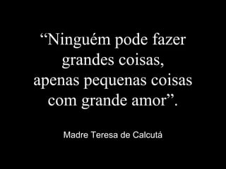“Ninguém pode fazer
grandes coisas,
apenas pequenas coisas
com grande amor”.
Madre Teresa de Calcutá
 