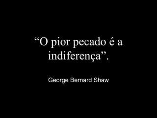 “O pior pecado é a
indiferença”.
George Bernard Shaw
 
