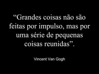 “Grandes coisas não são
feitas por impulso, mas por
uma série de pequenas
coisas reunidas”.
Vincent Van Gogh
 
