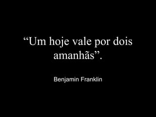 “Um hoje vale por dois
amanhãs”.
Benjamin Franklin
 