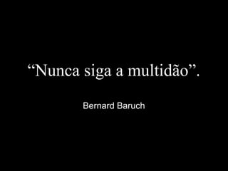 “Nunca siga a multidão”.
Bernard Baruch
 