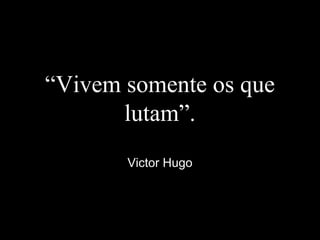 “Vivem somente os que
lutam”.
Victor Hugo
 