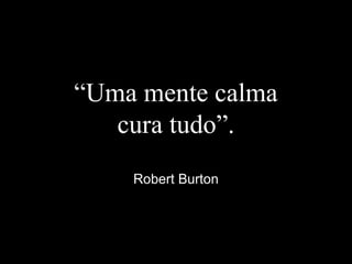 “Uma mente calma
cura tudo”.
Robert Burton
 