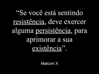 “Se você está sentindo
resistência, deve exercer
alguma persistência, para
aprimorar a sua
existência”.
Malcom X
 