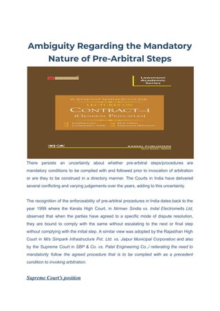 Ambiguity Regarding the Mandatory
Nature of Pre-Arbitral Steps
There persists an uncertainty about whether pre-arbitral steps/procedures are
mandatory conditions to be complied with and followed prior to invocation of arbitration
or are they to be construed in a directory manner. The Courts in India have delivered
several conflicting and varying judgements over the years, adding to this uncertainty.
The recognition of the enforceability of pre-arbitral procedures in India dates back to the
year 1999 where the Kerala High Court, in Nirman Sindia vs. Indal Electromelts Ltd,
observed that when the parties have agreed to a specific mode of dispute resolution,
they are bound to comply with the same without escalating to the next or final step
without complying with the initial step. A similar view was adopted by the Rajasthan High
Court in M/s Simpark Infrastructure Pvt. Ltd. vs. Jaipur Municipal Corporation and also
by the Supreme Court in SBP & Co. vs. Patel Engineering Co.,/ reiterating the need to
mandatorily follow the agreed procedure that is to be complied with as a precedent
condition to invoking arbitration.
Supreme Court’s position
 
