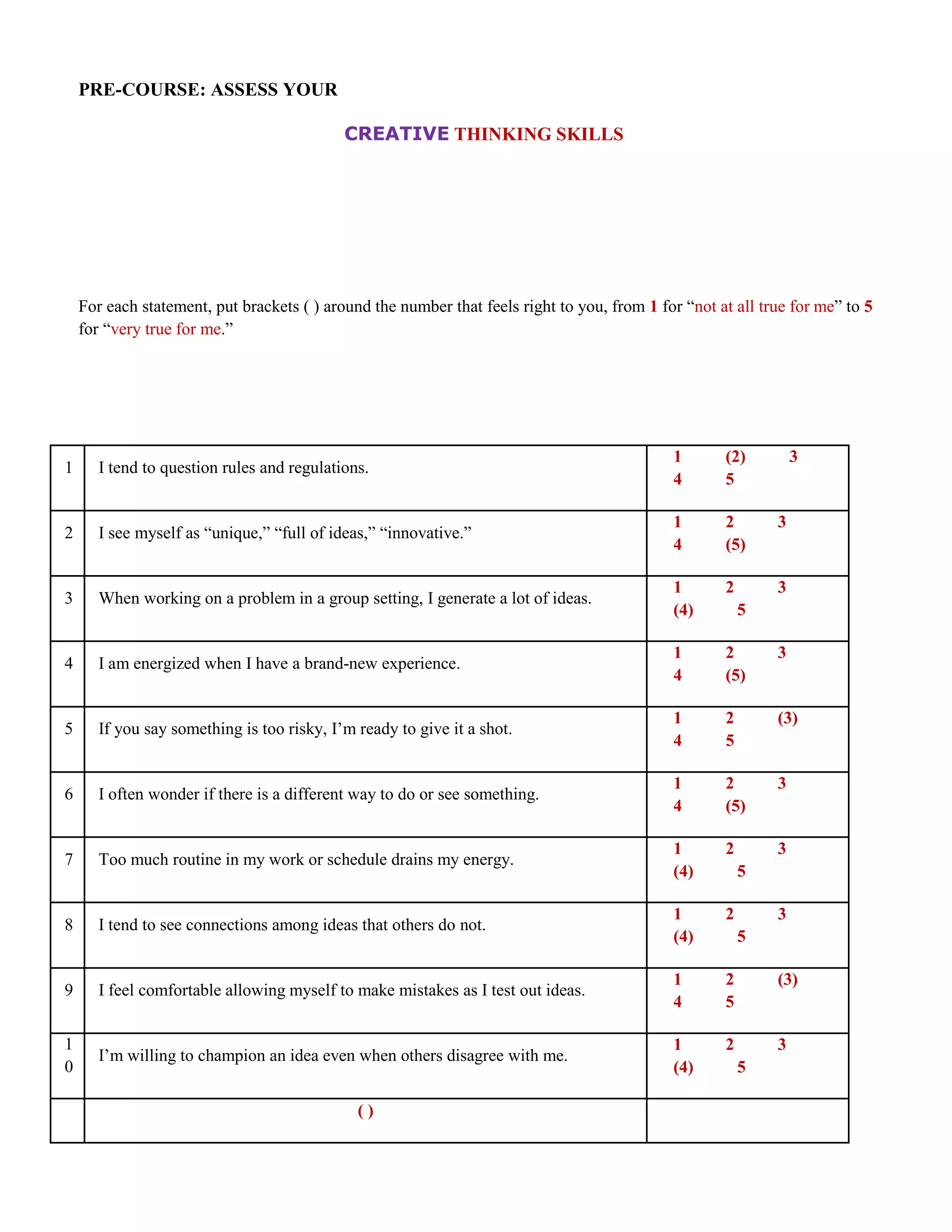 PRE-COURSE: ASSESS YOUR

                                            CREATIVE THINKING SKILLS




    For each statement, put brackets ( ) around the number that feels right to you, from 1 for “not at all true for me” to 5
    for “very true for me.”




                                                                                             1       (2)         3
1      I tend to question rules and regulations.
                                                                                             4       5

                                                                                             1       2       3
2      I see myself as “unique,” “full of ideas,” “innovative.”
                                                                                             4       (5)

                                                                                             1       2       3
3      When working on a problem in a group setting, I generate a lot of ideas.
                                                                                             (4)         5

                                                                                             1       2       3
4      I am energized when I have a brand-new experience.
                                                                                             4       (5)

                                                                                             1       2       (3)
5      If you say something is too risky, I’m ready to give it a shot.
                                                                                             4       5

                                                                                             1       2       3
6      I often wonder if there is a different way to do or see something.
                                                                                             4       (5)

                                                                                             1       2       3
7      Too much routine in my work or schedule drains my energy.
                                                                                             (4)         5

                                                                                             1       2       3
8      I tend to see connections among ideas that others do not.
                                                                                             (4)         5

                                                                                             1       2       (3)
9      I feel comfortable allowing myself to make mistakes as I test out ideas.
                                                                                             4       5

1                                                                                            1       2       3
       I’m willing to champion an idea even when others disagree with me.
0                                                                                            (4)         5

                                              ()
                           T
 