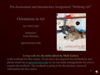 1 Pre-Assessment and Introductory Assignment “Defining Art” Orientation in Art Art 101G G02 Instructor Gene Romero agene@nmsu.edu Living with Art, the ninth edition by Mark Getlein is the textbook for this course.  If you have not acquired the textbook by now please email me at agene@nmsu.edu so we can make arrangements for you to acquire the textbook. The textbook is going to by the primary source of information for this course. 