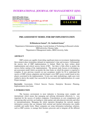 International Journal of Management (IJM), OF 0976 – 6502(Print), ISSN 0976 –
 INTERNATIONAL JOURNAL (2013)MANAGEMENT (IJM)   ISSN
  6510(Online), Volume 4, Issue 2, March- April

ISSN 0976-6502 (Print)
ISSN 0976-6510 (Online)                                                       IJM
Volume 4, Issue 2, March- April (2013), pp. 147-168
© IAEME: www.iaeme.com/ijm.asp                                             ©IAEME
Journal Impact Factor (2013): 6.9071 (Calculated by GISI)
www.jifactor.com




            PRE-ASSESSMENT MODEL FOR ERP IMPLEMENTATION

                          R.Dhinakaran Samuel1 , Dr. Santhosh Kumar2
   1
       Department of Information technology, Loyola Institute of Technology & Research scholar
                                   SRM university, Chennai, India
                     2
                       Department of Management studies, SRM University, India


  ABSTRACT

          ERP systems are capable of providing significant return on investment. Implementing
  these projects place tremendous demand on organization’s time and resource. Unfortunately
  the success rate of ERP implementations is limited. Much has been written about
  implementation and critical success factors (CSF) but there is little effort to predict the
  success before starting of the implementation. The present study focuses on developing a
  pre-assessment model which can predict the time frame on which the project is expected to
  complete. It uses previous research on user acceptance models for IS to understand the
  success of ERP systems adaptation and developed a new ERP success model based on key
  players associated in the implementation. It uses case study methodology; eight cases were
  studied to derive the model, four successful & four unsuccessful implementations of a same
  Project manager.

  Keywords: Assessment, Critical Success Factors,             Enterprise   Resource   Planning,
  Implementation time frame.

  I. INTRODUCTION

          The business environment in most industries is becoming more complex and
  international, which means that managing and utilizing information effectively is very
  important for the success of modern companies. Concentration on core competencies and
  outsourcing other activities are leading to wider partner and subcontractor networks and often
  to internationalization. Managing the whole operation throughout the network requires
  information systems that can integrate both external and internal information into readily
  available and usable forms. Many companies are using information technology solutions,
  such as ERP systems, to manage their business processes and to integrate all the different

                                                147
 