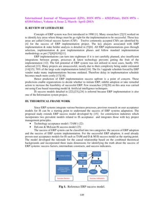 International Journal of Management (IJM), ISSN 0976 – 6502(Print), ISSN 0976 –
6510(Online), Volume 4, Issue 2, March- April (2013)

II. REVIEW OF LITERATURE

         Concepts of ERP system was first introduced in 1990 [1]. Many researchers [2][3] worked on
to identify key areas where things must be go right for the implementation to be successful. Those key
areas are called Critical success factors (CSF). Twelve commonly accepted CSFs are identified by
[4] for the success of ERP implementation project. The key players associated with ERP
implementation & stake holder analysis is detailed in [5][6]. All ERP implementations goes through
selection, implementation & post implementation phases and follow standard implementation
methodology as per [7][8][9]10][11].
         ERP implementations can turn into nightmare if it is not carefully planned, also insufficient
integrations between groups, processes & latest technology prevents getting the fruit of the
implementation [12]. The full potential of ERP system was not utilized in most cases, hardly 10%
achieved [13]. Many projects are unsuccessful, mostly due to their complexity being under estimated
[14][15]. 70% of the large scale implementation failed [16]. The fix / upgrade schedule forced by ERP
vendor make many implementations become outdated. Therefore delay in implementation schedule
becomes much more costly [17][18].
         Hence prediction of ERP implementation success upfront is a point of concern. These
predictions enable organizations to decide whether to initiate ERP, inhibit adoption or take remedial
action to increase the feasibility of successful ERP. Few researches [19][20] on this area was carried
out using Case based reasoning model & Artificial intelligence techniques.
         IS success models detailed in [22],[23],[24] is referred because ERP implementation is also
one of the Information system project..

III. THEORITICAL FRAME WORK

        Since ERP systems integrate various business processes, previous research on user acceptance
models for IS can be a starting point to understand the success of ERP systems adaptation. The
proposed study extends ERP success model developed by [15] for construction industries which
incorporates two prevalent models related to IS acceptance and integrates those with key project
management principles.
    • Technology acceptance model ( TAM ) (22)
    • DeLone & McLean IS success model (23)
        The success of ERP system can be classified into two categories: the success of ERP adoption
and the success of ERP system implementation. For the successful ERP adoption, it used already
proven user acceptance models for IS such as TAM and D & M IS success model as the starting point.
The model developed the rationale for the causal relationship based on the combined theoretical
backgrounds and incorporated three main dimensions for identifying the truth about the success of
ERP systems: success factors, intermediate constructs, and success indicators.

                                                     Subjective        Intention to
                                                       norm              use / use
                            User related variables


                                                     Perceived
                                                                       ERP benefits
                                                     usefulness


                              Internal support,
                             Consultant support,      Perceived
                                 Functional          ease of use    Progress          Quality



                            Success factors                        Success indicators



                               Fig 1. Reference ERP success model.

                                                     149
 