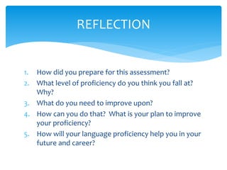 1. How did you prepare for this assessment?
2. What level of proficiency do you think you fall at?
Why?
3. What do you need to improve upon?
4. How can you do that? What is your plan to improve
your proficiency?
5. How will your language proficiency help you in your
future and career?
REFLECTION
 