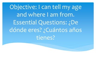 Objective: I can tell my age
and where I am from.
Essential Questions: ¿De
dónde eres? ¿Cuántos años
tienes?
 