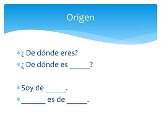 Origen
¿ De dónde eres?
¿ De dónde es _____?
Soy de _____.
______ es de _____.
 