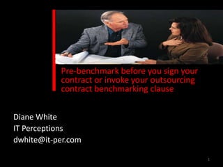 Pre-benchmark before you sign your
           contract or invoke your outsourcing
           contract benchmarking clause


Diane White
IT Perceptions
dwhite@it-per.com

                                                 1
 