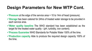 Design Parameters for New WTP Cont.
Pressure at the edge of the service area = 10 to 14m of head (pressure).
Storage has been catered for 24hrs of treated water storage to be provided in
each service area.
Water quality baseline The WHO standard has been established as the
target for the treated water quality - (pH, turbidity, iron content).
Process Guarantee WHO Standards for Potable Water 100% of the time.
Production capacity Able to produce the required design capacity 100% of
the time.
 