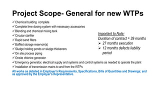 Project Scope- General for new WTPs
Chemical building complete
Complete lime dosing system with necessary accessories
Blending and chemical mixing tank
Circular clarifier
Rapid sand filters
Baffled storage reservoir(s)
Sludge holding ponds or sludge thickeners
On site process piping
Onsite chlorine generator
Emergency generator, electrical supply and systems and control systems as needed to operate the plant
Installation of transmission mains to and from the WTPs
All works as detailed in Employer’s Requirements, Specifications, Bills of Quantities and Drawings; and
as approved by the Employer’s Representative.
Important to Note:
Duration of contract = 39 months
 27 months execution
 12 months defects liability
period
 