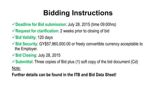 Bidding Instructions
Deadline for Bid submission: July 28, 2015 (time 09:00hrs)
Request for clarification: 2 weeks prior to closing of bid
Bid Validity: 120 days
Bid Security: GY$57,960,000.00 or freely convertible currency acceptable to
the Employer.
Bid Closing: July 28, 2015
Submittal: Three copies of Bid plus (1) soft copy of the bid document (Cd)
Note:
Further details can be found in the ITB and Bid Data Sheet!
 