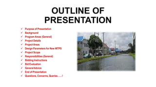 OUTLINE OF
PRESENTATION
 Purpose of Presentation
 Background
 Program Areas (General)
 Project Details
 Project Areas
 Design Parameters for New WTPS
 Project Scope
 Responsibilities (General)
 Bidding Instructions
 Bid Evaluation
 General Advice
 End of Presentation
 Questions, Concerns, Queries……!
 