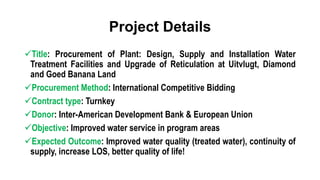 Project Details
Title: Procurement of Plant: Design, Supply and Installation Water
Treatment Facilities and Upgrade of Reticulation at Uitvlugt, Diamond
and Goed Banana Land
Procurement Method: International Competitive Bidding
Contract type: Turnkey
Donor: Inter-American Development Bank & European Union
Objective: Improved water service in program areas
Expected Outcome: Improved water quality (treated water), continuity of
supply, increase LOS, better quality of life!
 