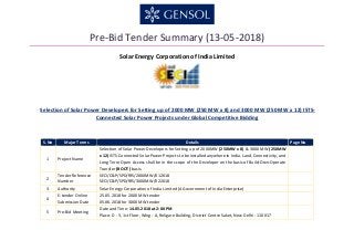 Pre-Bid Tender Summary (13-05-2018)
Solar Energy Corporation of India Limited
Selection of Solar Power Developers for Setting up of 2000 MW (250 MW x 8) and 3000 MW (250 MW x 12) ISTS-
Connected Solar Power Projects under Global Competitive Bidding
S.No Major Terms Details Page No
1 Project Name
Selection of Solar Power Developers for Setting up of 2000MW (250MW x 8) & 3000 MW (250MW
x 12) ISTS-Connected Solar Power Projects to be installed anywhere in India. Land, Connectivity, and
Long Term Open Access shall be in the scope of the Developer on the basis of Build-Own-Operate
Transfer (BOOT) basis.
2
Tender Reference
Number
SECI/C&P/SPD/RfS/2000MW/012018
SECI/C&P/SPD/RfS/3000MW/022018
3 Authority Solar Energy Corporation of India Limited (A Government of India Enterprise)
4
E-tender Online
Submission Date
25.05.2018 for 2000 MW tender
05.06.2018 for 3000 MW tender
5 Pre-Bid Meeting
Date and Time: 14.05.2018 at 2:00 PM
Place: D - 3, 1st Floor, Wing - A, Religare Building, District Centre Saket, New Delhi - 110 017
 