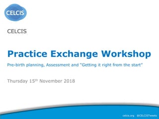 celcis.org @CELCISTweets
Thursday 15th November 2018
CELCIS
Practice Exchange Workshop
Pre-birth planning, Assessment and “Getting it right from the start”
 