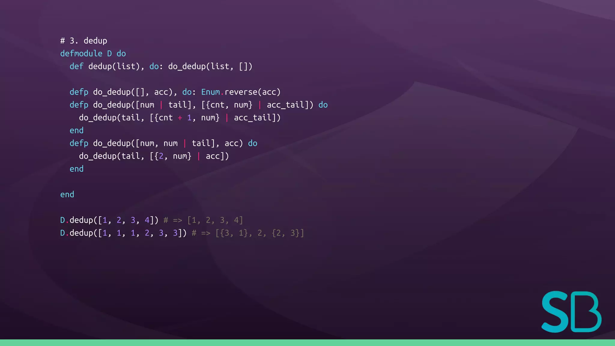 # 3. dedup
defmodule D do
def dedup(list), do: do_dedup(list, [])
defp do_dedup([], acc), do: Enum.reverse(acc)
defp do_dedup([num | tail], [{cnt, num} | acc_tail]) do
do_dedup(tail, [{cnt + 1, num} | acc_tail])
end
defp do_dedup([num, num | tail], acc) do
do_dedup(tail, [{2, num} | acc])
end
end
D.dedup([1, 2, 3, 4]) # => [1, 2, 3, 4]
D.dedup([1, 1, 1, 2, 3, 3]) # => [{3, 1}, 2, {2, 3}]
 