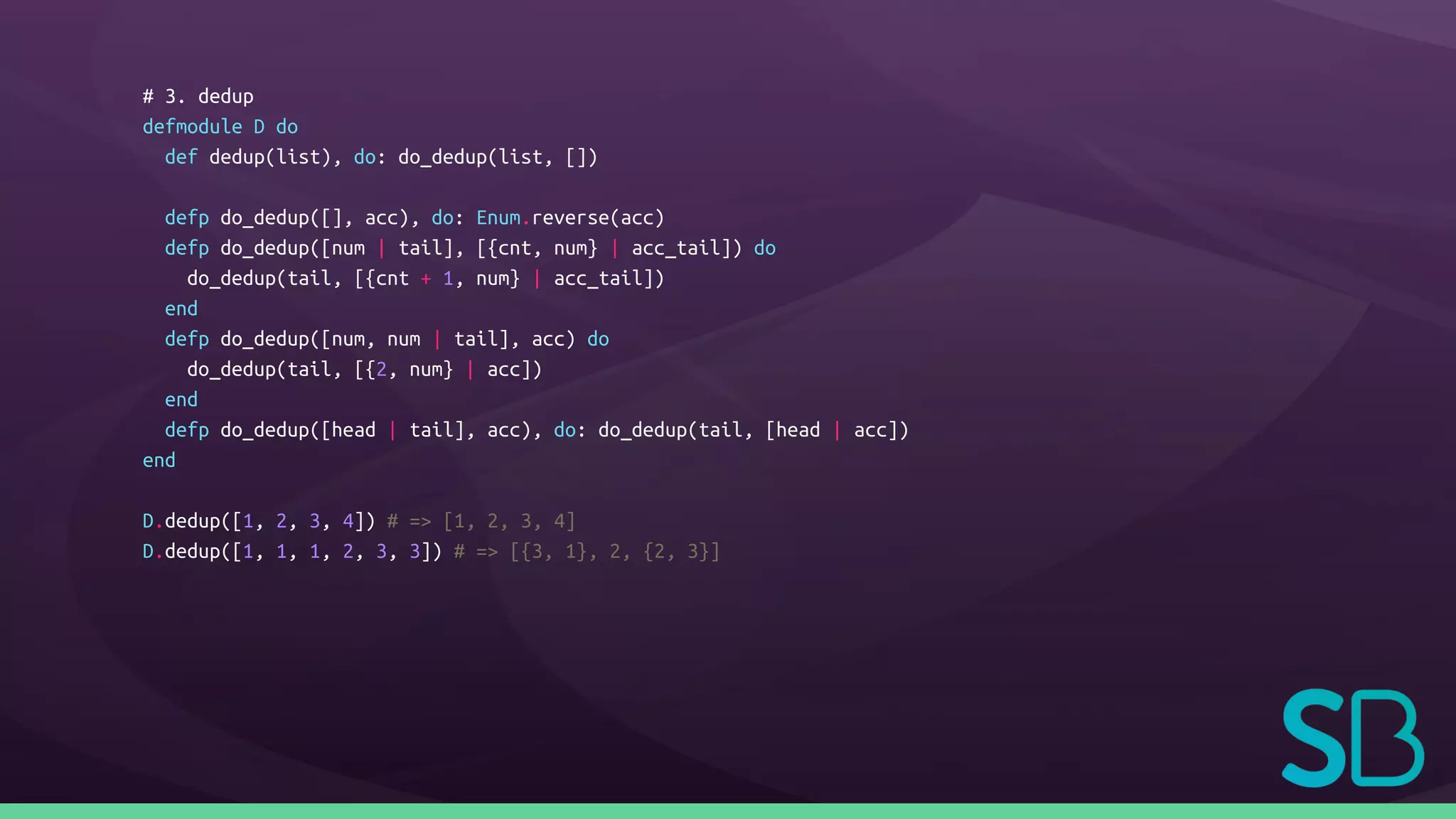# 3. dedup
defmodule D do
def dedup(list), do: do_dedup(list, [])
defp do_dedup([], acc), do: Enum.reverse(acc)
defp do_dedup([num | tail], [{cnt, num} | acc_tail]) do
do_dedup(tail, [{cnt + 1, num} | acc_tail])
end
defp do_dedup([num, num | tail], acc) do
do_dedup(tail, [{2, num} | acc])
end
defp do_dedup([head | tail], acc), do: do_dedup(tail, [head | acc])
end
D.dedup([1, 2, 3, 4]) # => [1, 2, 3, 4]
D.dedup([1, 1, 1, 2, 3, 3]) # => [{3, 1}, 2, {2, 3}]
 
