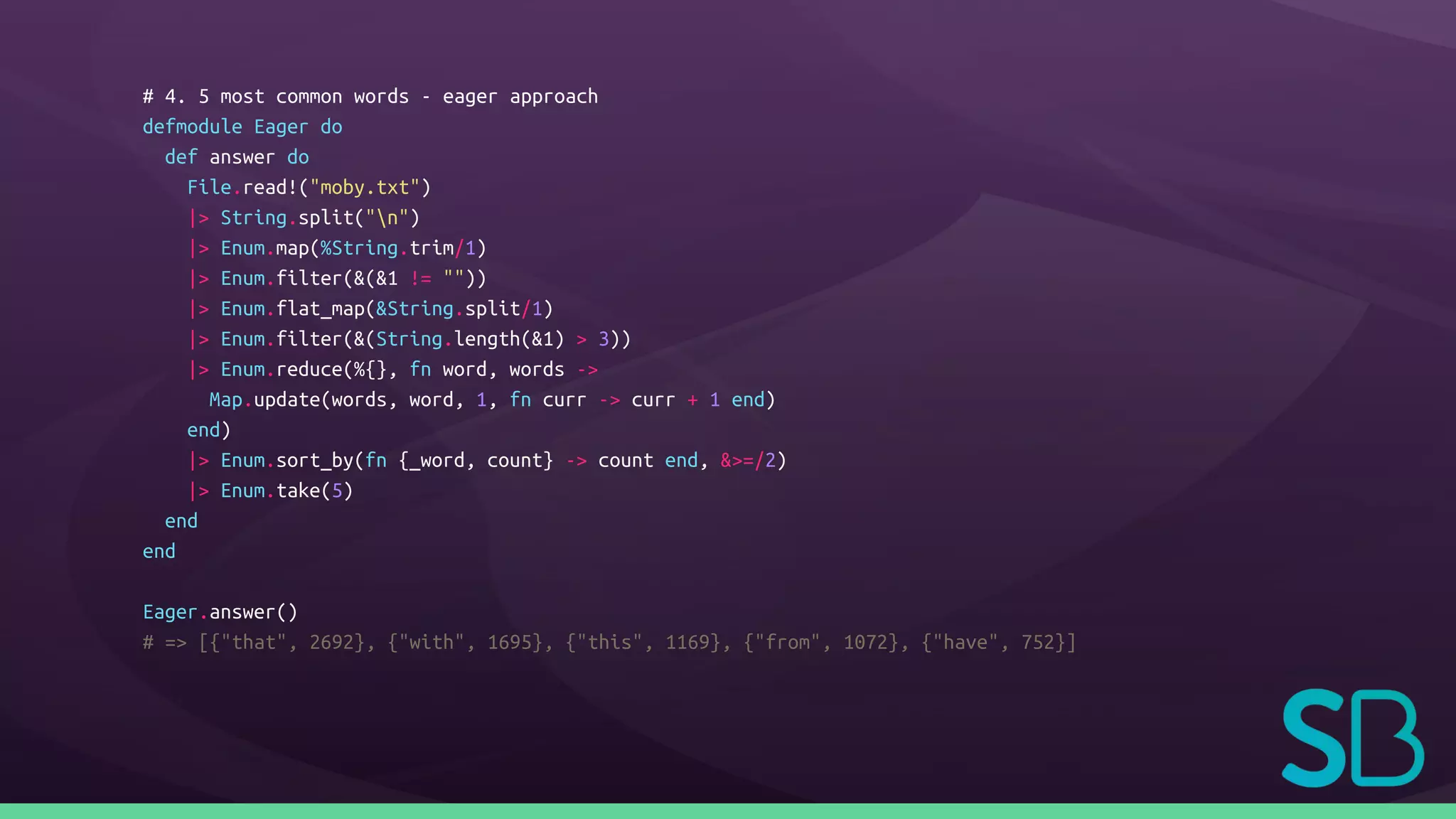 # 4. 5 most common words - eager approach
defmodule Eager do
def answer do
File.read!("moby.txt")
|> String.split("n")
|> Enum.map(%String.trim/1)
|> Enum.filter(&(&1 != ""))
|> Enum.flat_map(&String.split/1)
|> Enum.filter(&(String.length(&1) > 3))
|> Enum.reduce(%{}, fn word, words ->
Map.update(words, word, 1, fn curr -> curr + 1 end)
end)
|> Enum.sort_by(fn {_word, count} -> count end, &>=/2)
|> Enum.take(5)
end
end
Eager.answer()
# => [{"that", 2692}, {"with", 1695}, {"this", 1169}, {"from", 1072}, {"have", 752}]
 