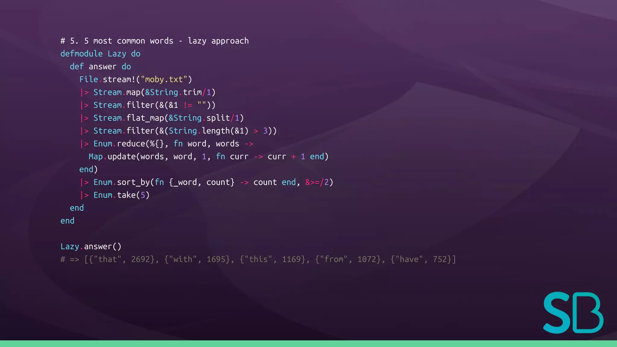 # 5. 5 most common words - lazy approach
defmodule Lazy do
def answer do
File.stream!("moby.txt")
|> Stream.map(&String.trim/1)
|> Stream.filter(&(&1 != ""))
|> Stream.flat_map(&String.split/1)
|> Stream.filter(&(String.length(&1) > 3))
|> Enum.reduce(%{}, fn word, words ->
Map.update(words, word, 1, fn curr -> curr + 1 end)
end)
|> Enum.sort_by(fn {_word, count} -> count end, &>=/2)
|> Enum.take(5)
end
end
Lazy.answer()
# => [{"that", 2692}, {"with", 1695}, {"this", 1169}, {"from", 1072}, {"have", 752}]
 