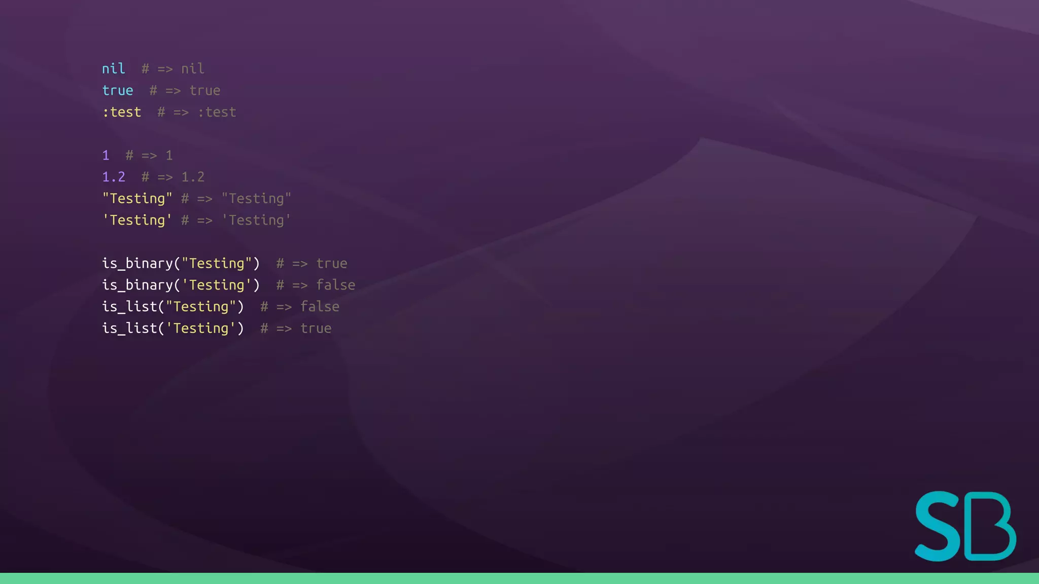 nil # => nil
true # => true
:test # => :test
1 # => 1
1.2 # => 1.2
"Testing" # => "Testing"
'Testing' # => 'Testing'
is_binary("Testing") # => true
is_binary('Testing') # => false
is_list("Testing") # => false
is_list('Testing') # => true
 