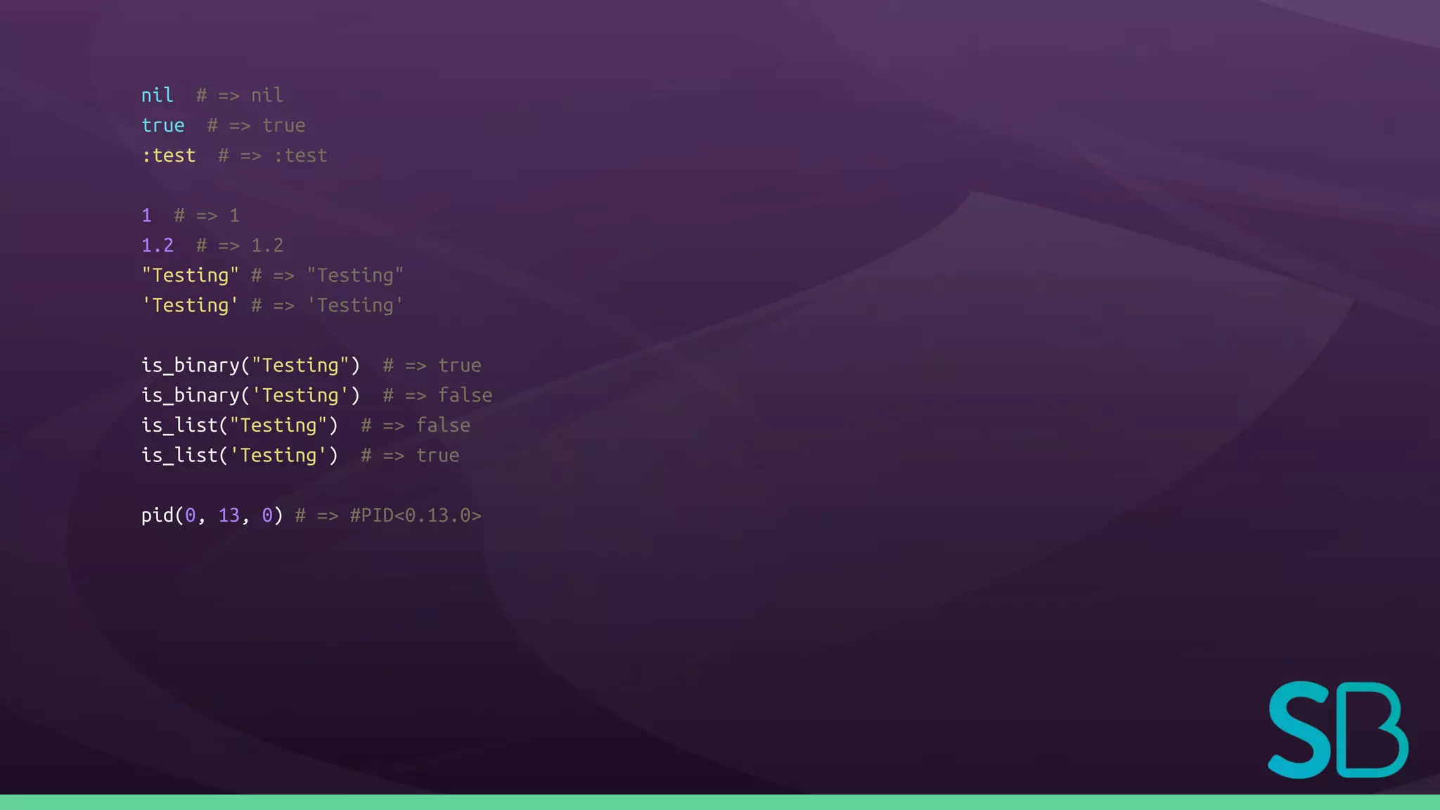 nil # => nil
true # => true
:test # => :test
1 # => 1
1.2 # => 1.2
"Testing" # => "Testing"
'Testing' # => 'Testing'
is_binary("Testing") # => true
is_binary('Testing') # => false
is_list("Testing") # => false
is_list('Testing') # => true
pid(0, 13, 0) # => #PID<0.13.0>
 