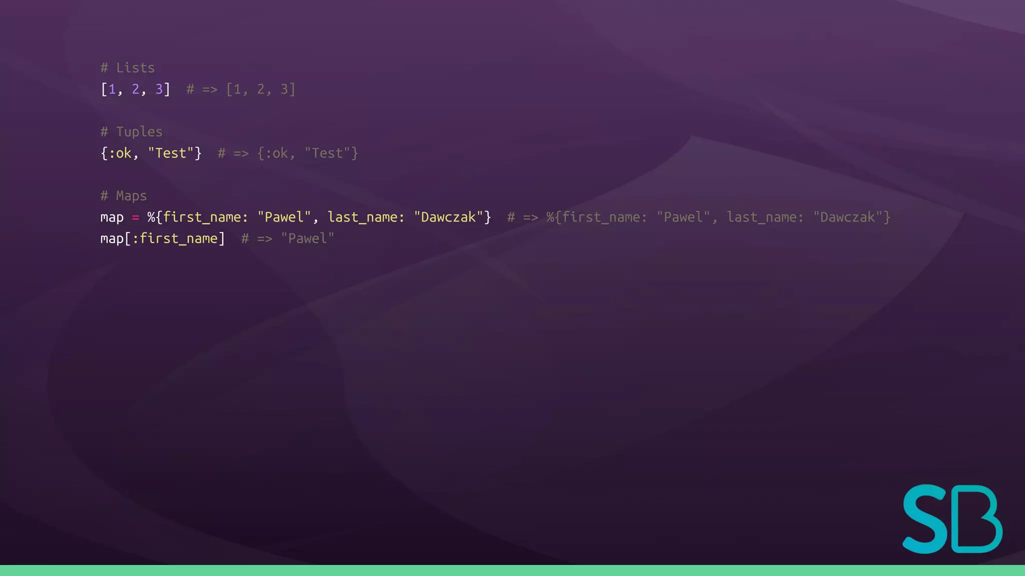 # Lists
[1, 2, 3] # => [1, 2, 3]
# Tuples
{:ok, "Test"} # => {:ok, "Test"}
# Maps
map = %{first_name: "Pawel", last_name: "Dawczak"} # => %{first_name: "Pawel", last_name: "Dawczak"}
map[:first_name] # => "Pawel"
 