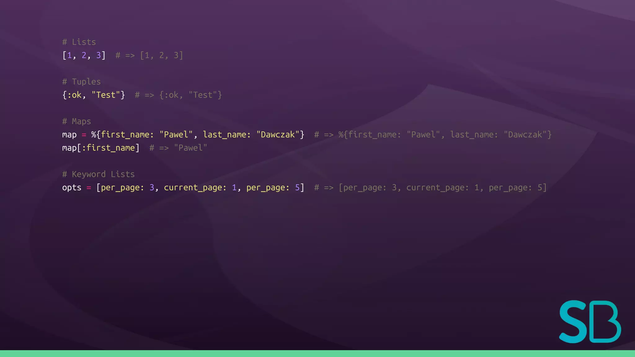 # Lists
[1, 2, 3] # => [1, 2, 3]
# Tuples
{:ok, "Test"} # => {:ok, "Test"}
# Maps
map = %{first_name: "Pawel", last_name: "Dawczak"} # => %{first_name: "Pawel", last_name: "Dawczak"}
map[:first_name] # => "Pawel"
# Keyword Lists
opts = [per_page: 3, current_page: 1, per_page: 5] # => [per_page: 3, current_page: 1, per_page: 5]
 