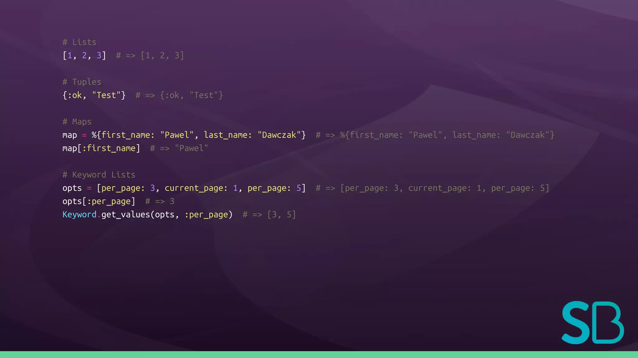 # Lists
[1, 2, 3] # => [1, 2, 3]
# Tuples
{:ok, "Test"} # => {:ok, "Test"}
# Maps
map = %{first_name: "Pawel", last_name: "Dawczak"} # => %{first_name: "Pawel", last_name: "Dawczak"}
map[:first_name] # => "Pawel"
# Keyword Lists
opts = [per_page: 3, current_page: 1, per_page: 5] # => [per_page: 3, current_page: 1, per_page: 5]
opts[:per_page] # => 3
Keyword.get_values(opts, :per_page) # => [3, 5]
 