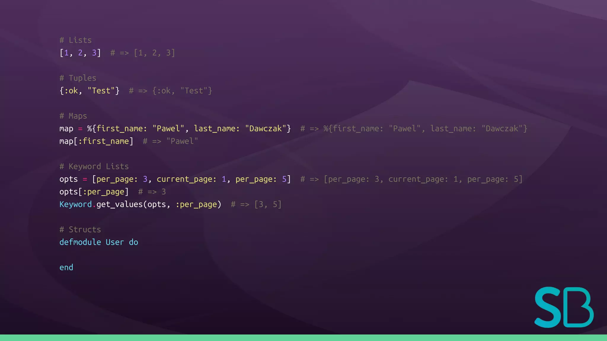# Lists
[1, 2, 3] # => [1, 2, 3]
# Tuples
{:ok, "Test"} # => {:ok, "Test"}
# Maps
map = %{first_name: "Pawel", last_name: "Dawczak"} # => %{first_name: "Pawel", last_name: "Dawczak"}
map[:first_name] # => "Pawel"
# Keyword Lists
opts = [per_page: 3, current_page: 1, per_page: 5] # => [per_page: 3, current_page: 1, per_page: 5]
opts[:per_page] # => 3
Keyword.get_values(opts, :per_page) # => [3, 5]
# Structs
defmodule User do
end
 