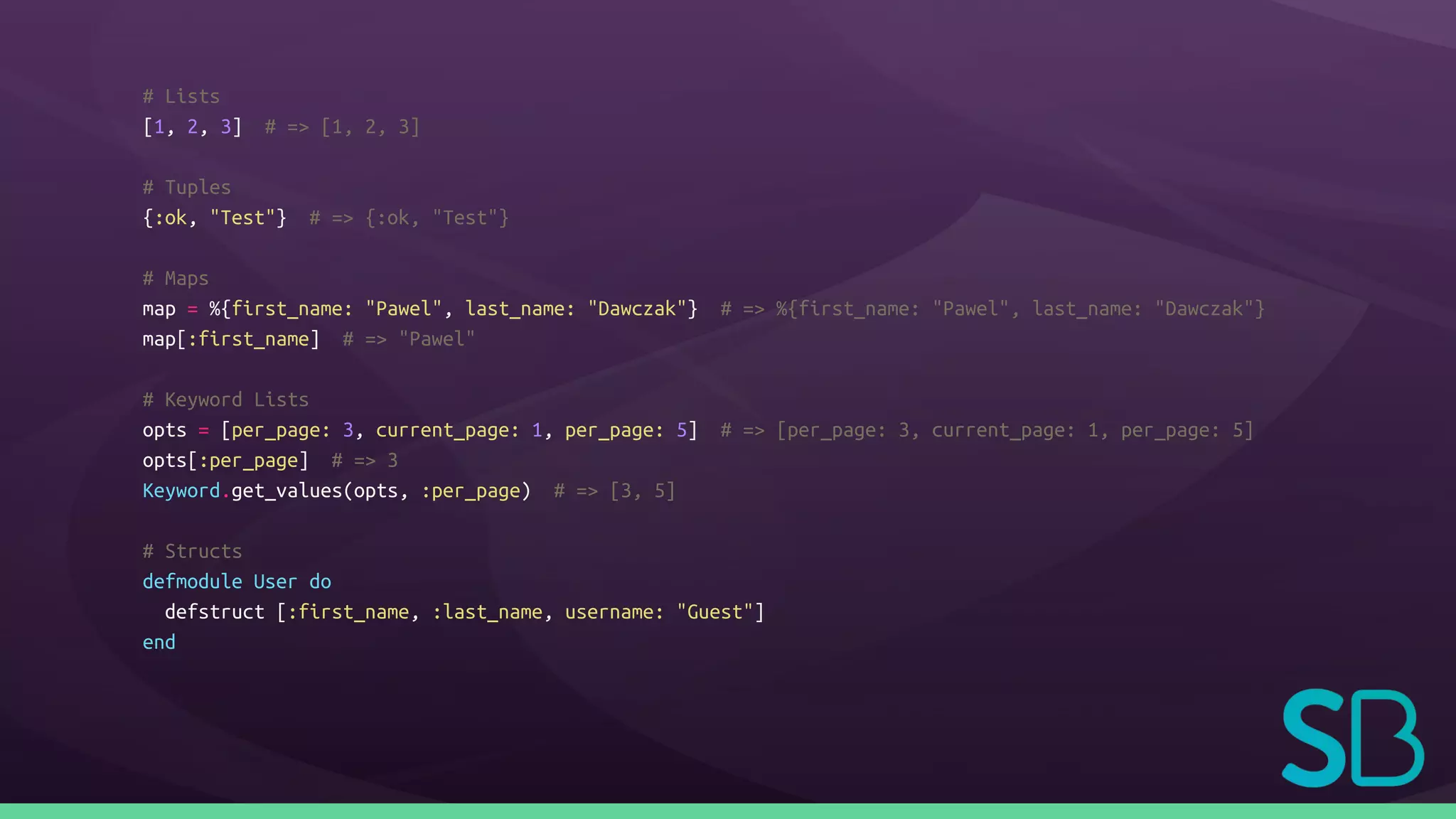# Lists
[1, 2, 3] # => [1, 2, 3]
# Tuples
{:ok, "Test"} # => {:ok, "Test"}
# Maps
map = %{first_name: "Pawel", last_name: "Dawczak"} # => %{first_name: "Pawel", last_name: "Dawczak"}
map[:first_name] # => "Pawel"
# Keyword Lists
opts = [per_page: 3, current_page: 1, per_page: 5] # => [per_page: 3, current_page: 1, per_page: 5]
opts[:per_page] # => 3
Keyword.get_values(opts, :per_page) # => [3, 5]
# Structs
defmodule User do
defstruct [:first_name, :last_name, username: "Guest"]
end
 