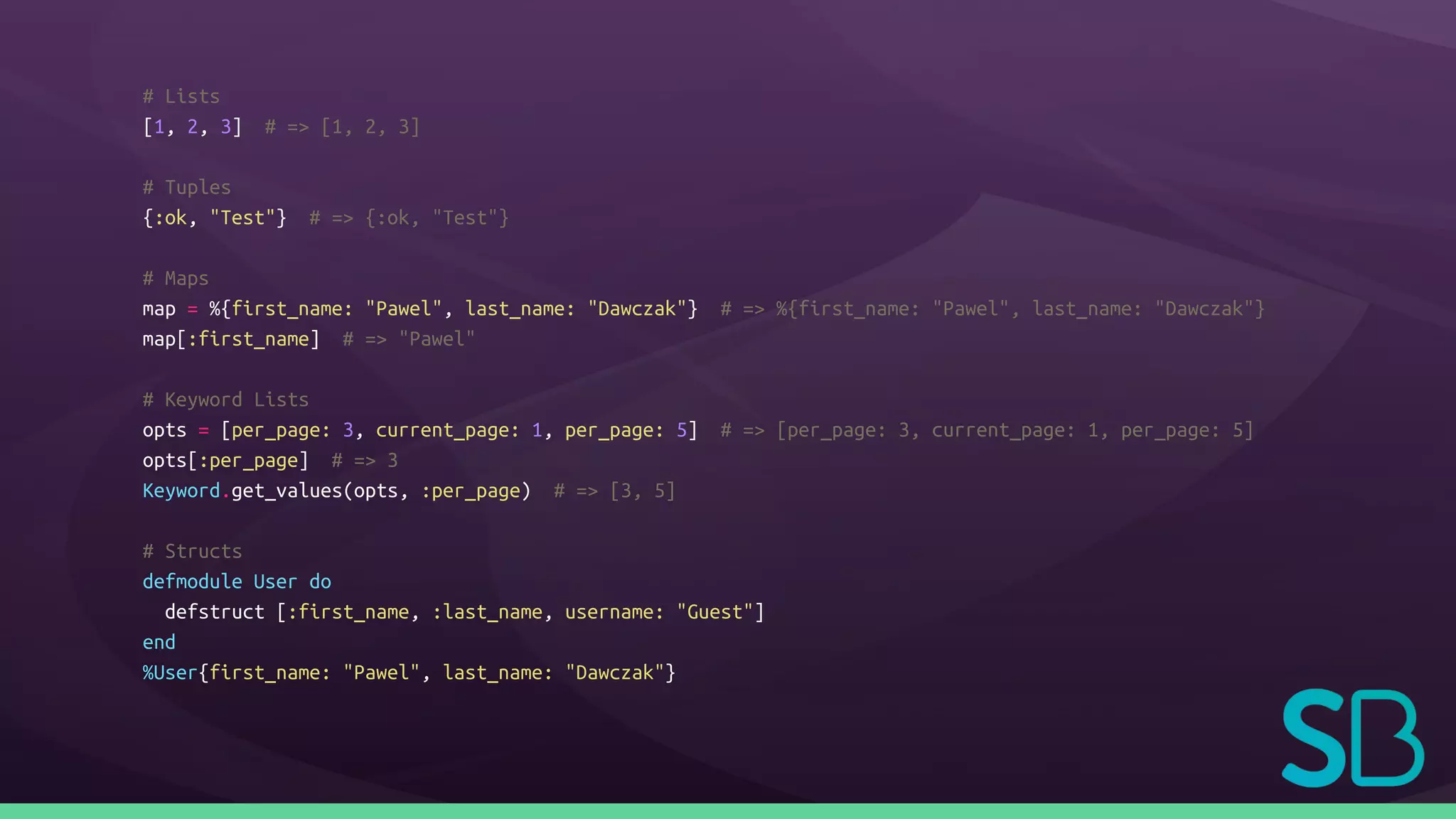 # Lists
[1, 2, 3] # => [1, 2, 3]
# Tuples
{:ok, "Test"} # => {:ok, "Test"}
# Maps
map = %{first_name: "Pawel", last_name: "Dawczak"} # => %{first_name: "Pawel", last_name: "Dawczak"}
map[:first_name] # => "Pawel"
# Keyword Lists
opts = [per_page: 3, current_page: 1, per_page: 5] # => [per_page: 3, current_page: 1, per_page: 5]
opts[:per_page] # => 3
Keyword.get_values(opts, :per_page) # => [3, 5]
# Structs
defmodule User do
defstruct [:first_name, :last_name, username: "Guest"]
end
%User{first_name: "Pawel", last_name: "Dawczak"}
 