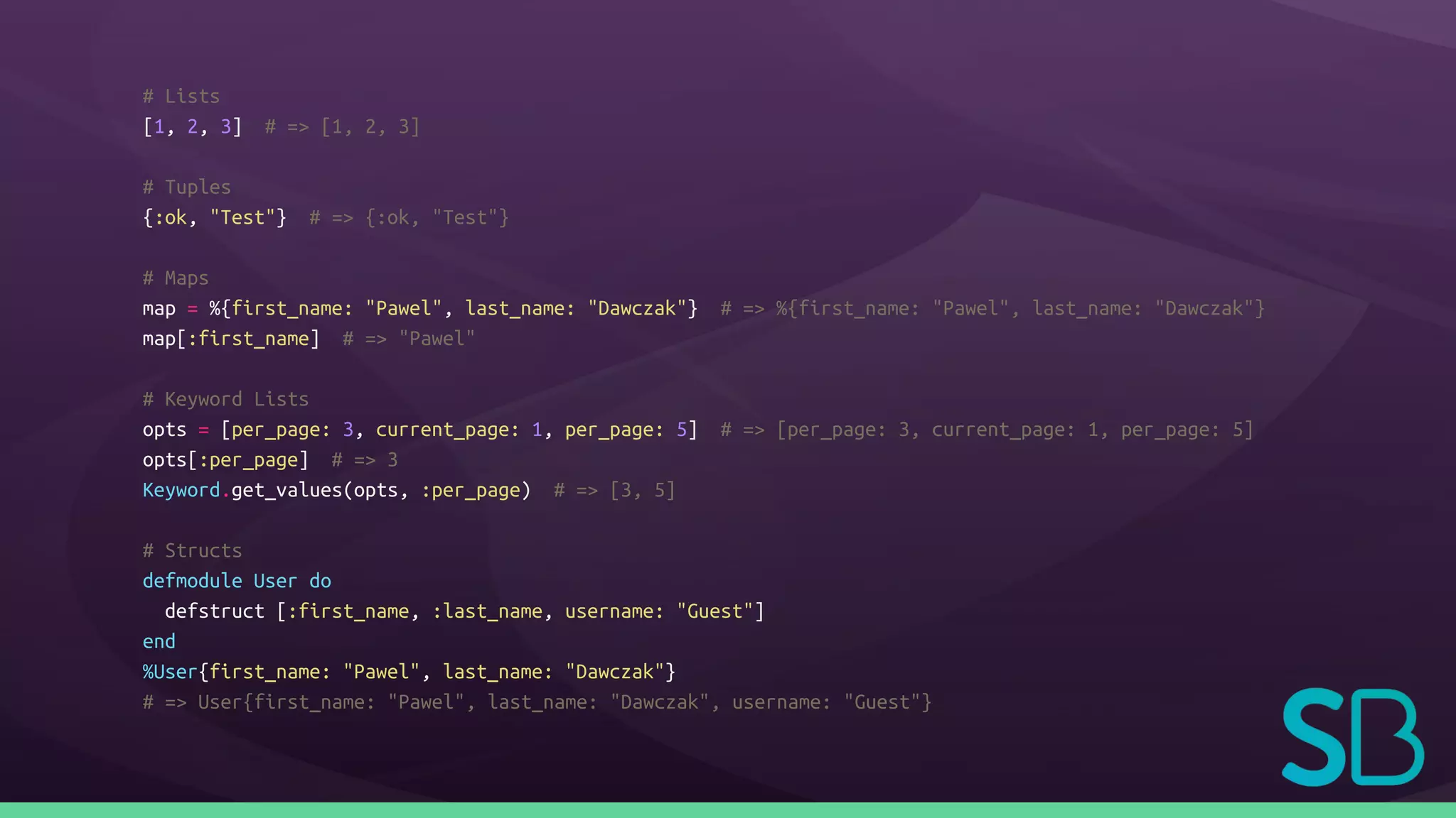 # Lists
[1, 2, 3] # => [1, 2, 3]
# Tuples
{:ok, "Test"} # => {:ok, "Test"}
# Maps
map = %{first_name: "Pawel", last_name: "Dawczak"} # => %{first_name: "Pawel", last_name: "Dawczak"}
map[:first_name] # => "Pawel"
# Keyword Lists
opts = [per_page: 3, current_page: 1, per_page: 5] # => [per_page: 3, current_page: 1, per_page: 5]
opts[:per_page] # => 3
Keyword.get_values(opts, :per_page) # => [3, 5]
# Structs
defmodule User do
defstruct [:first_name, :last_name, username: "Guest"]
end
%User{first_name: "Pawel", last_name: "Dawczak"}
# => User{first_name: "Pawel", last_name: "Dawczak", username: "Guest"}
 