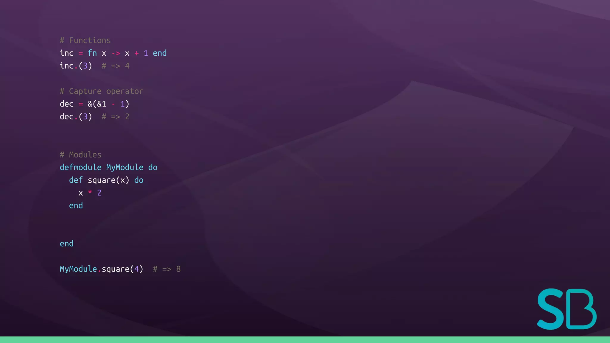 # Functions
inc = fn x -> x + 1 end
inc.(3) # => 4
# Capture operator
dec = &(&1 - 1)
dec.(3) # => 2
# Modules
defmodule MyModule do
def square(x) do
x * 2
end
end
MyModule.square(4) # => 8
 