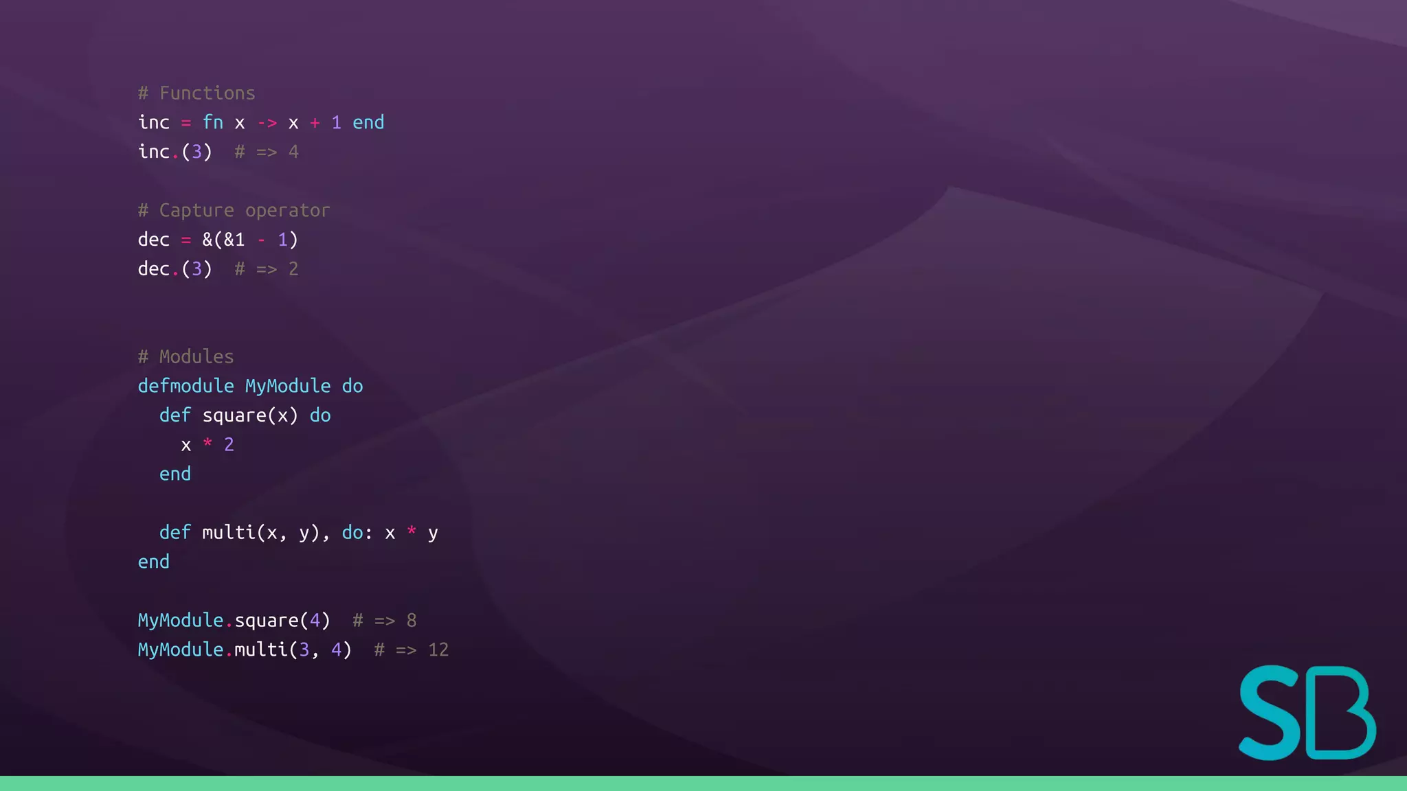 # Functions
inc = fn x -> x + 1 end
inc.(3) # => 4
# Capture operator
dec = &(&1 - 1)
dec.(3) # => 2
# Modules
defmodule MyModule do
def square(x) do
x * 2
end
def multi(x, y), do: x * y
end
MyModule.square(4) # => 8
MyModule.multi(3, 4) # => 12
 