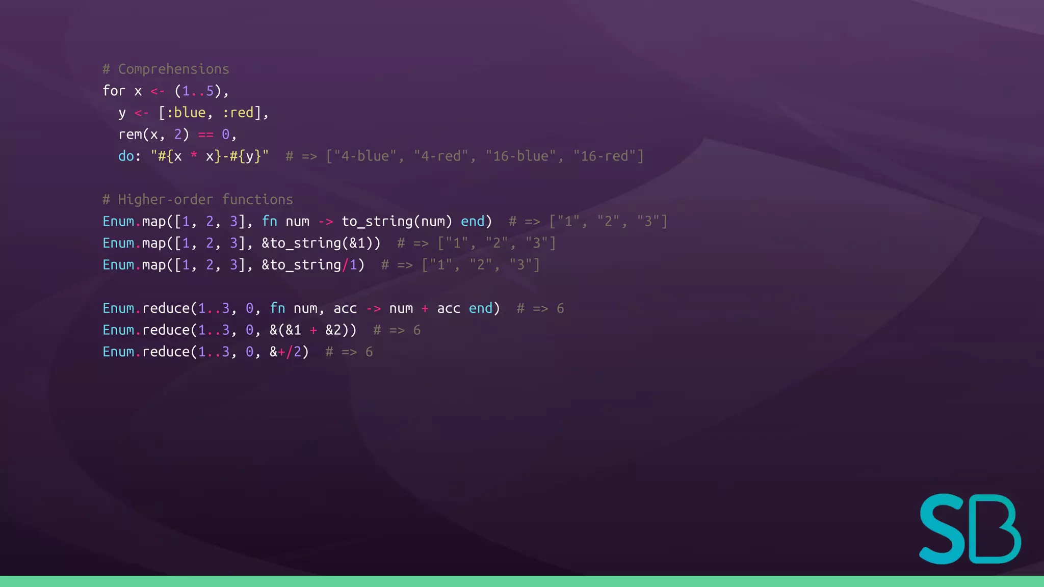 # Comprehensions
for x <- (1..5),
y <- [:blue, :red],
rem(x, 2) == 0,
do: "#{x * x}-#{y}" # => ["4-blue", "4-red", "16-blue", "16-red"]
# Higher-order functions
Enum.map([1, 2, 3], fn num -> to_string(num) end) # => ["1", "2", "3"]
Enum.map([1, 2, 3], &to_string(&1)) # => ["1", "2", "3"]
Enum.map([1, 2, 3], &to_string/1) # => ["1", "2", "3"]
Enum.reduce(1..3, 0, fn num, acc -> num + acc end) # => 6
Enum.reduce(1..3, 0, &(&1 + &2)) # => 6
Enum.reduce(1..3, 0, &+/2) # => 6
 