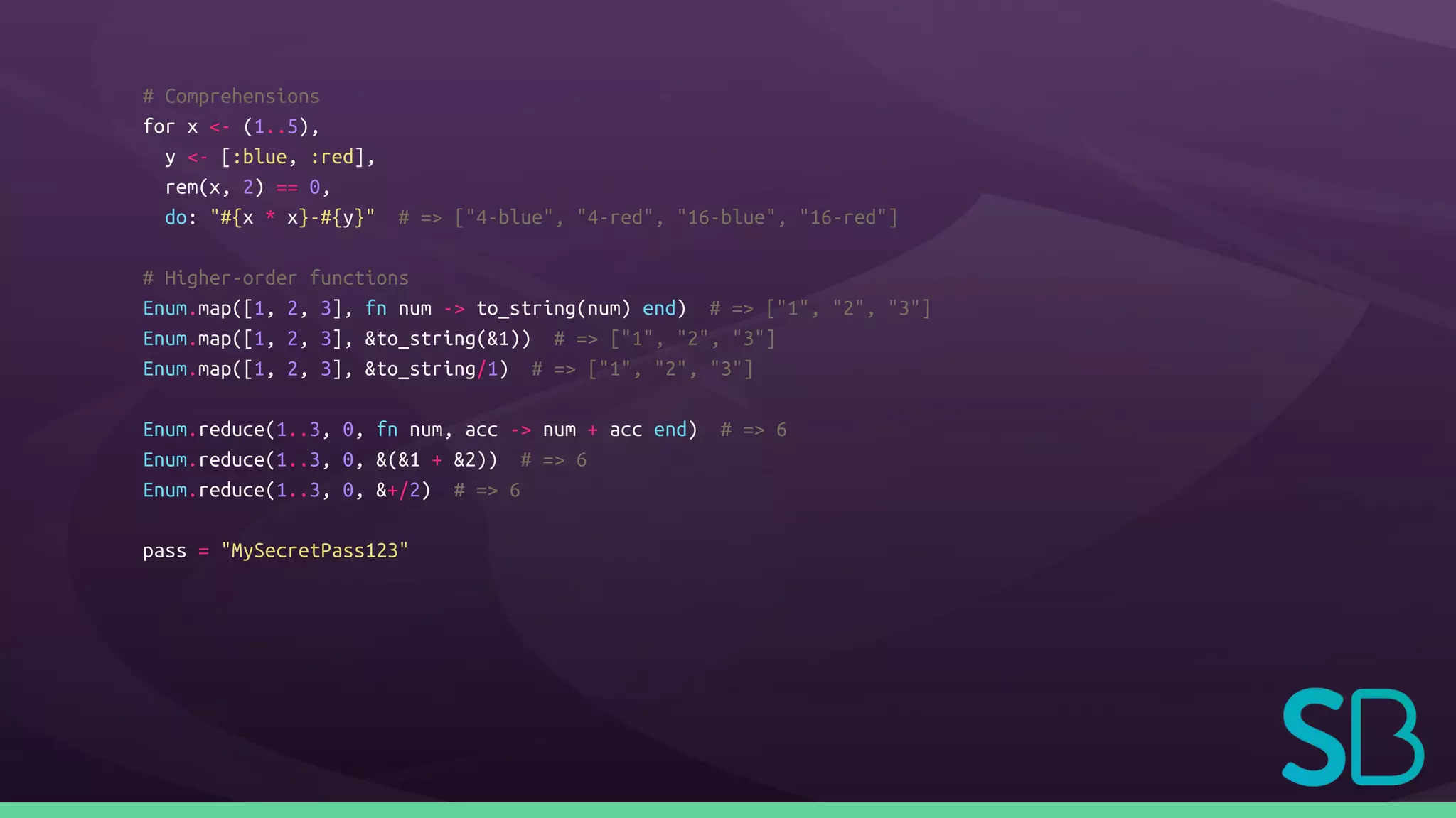 # Comprehensions
for x <- (1..5),
y <- [:blue, :red],
rem(x, 2) == 0,
do: "#{x * x}-#{y}" # => ["4-blue", "4-red", "16-blue", "16-red"]
# Higher-order functions
Enum.map([1, 2, 3], fn num -> to_string(num) end) # => ["1", "2", "3"]
Enum.map([1, 2, 3], &to_string(&1)) # => ["1", "2", "3"]
Enum.map([1, 2, 3], &to_string/1) # => ["1", "2", "3"]
Enum.reduce(1..3, 0, fn num, acc -> num + acc end) # => 6
Enum.reduce(1..3, 0, &(&1 + &2)) # => 6
Enum.reduce(1..3, 0, &+/2) # => 6
pass = "MySecretPass123"
 