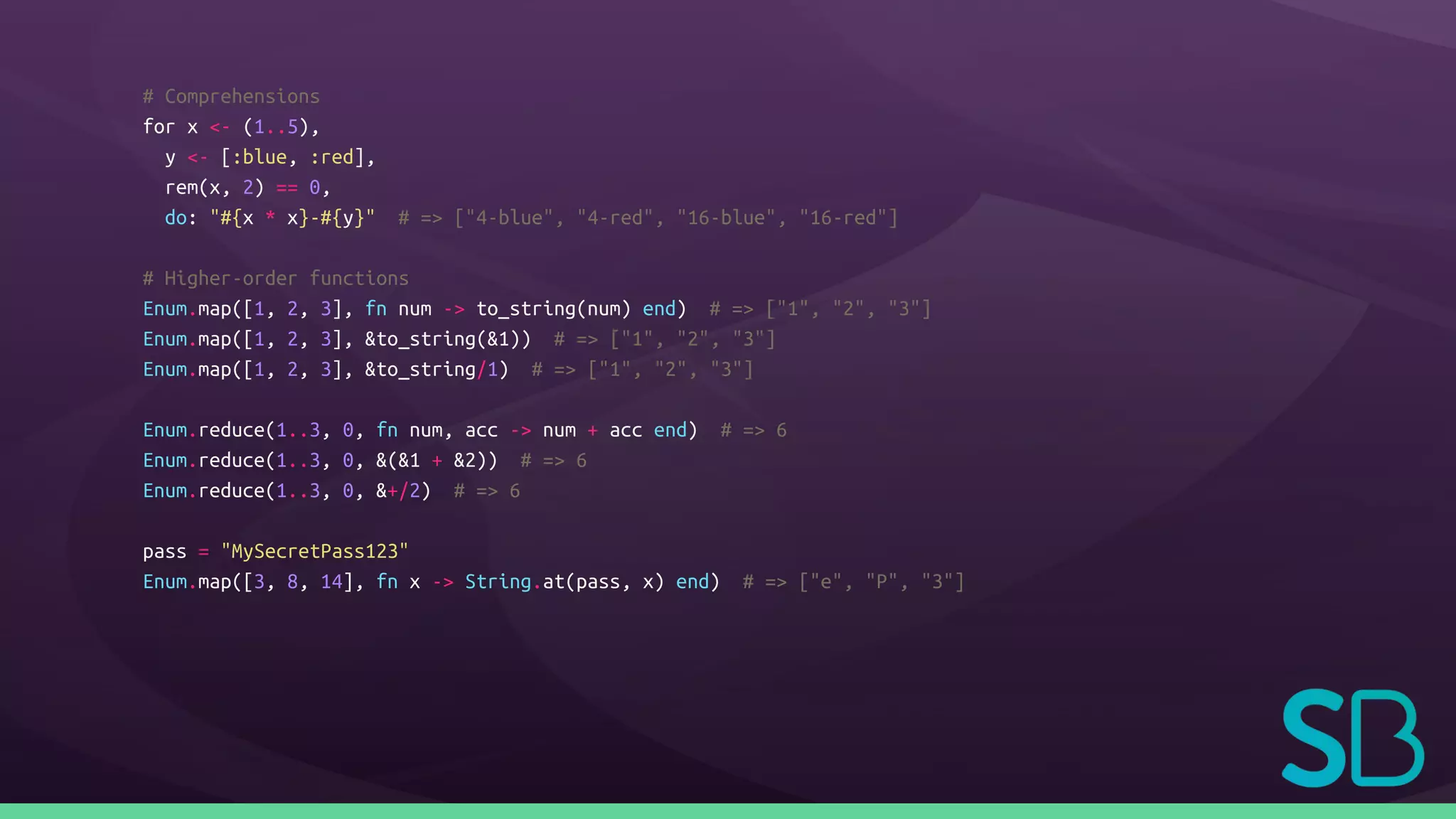 # Comprehensions
for x <- (1..5),
y <- [:blue, :red],
rem(x, 2) == 0,
do: "#{x * x}-#{y}" # => ["4-blue", "4-red", "16-blue", "16-red"]
# Higher-order functions
Enum.map([1, 2, 3], fn num -> to_string(num) end) # => ["1", "2", "3"]
Enum.map([1, 2, 3], &to_string(&1)) # => ["1", "2", "3"]
Enum.map([1, 2, 3], &to_string/1) # => ["1", "2", "3"]
Enum.reduce(1..3, 0, fn num, acc -> num + acc end) # => 6
Enum.reduce(1..3, 0, &(&1 + &2)) # => 6
Enum.reduce(1..3, 0, &+/2) # => 6
pass = "MySecretPass123"
Enum.map([3, 8, 14], fn x -> String.at(pass, x) end) # => ["e", "P", "3"]
 