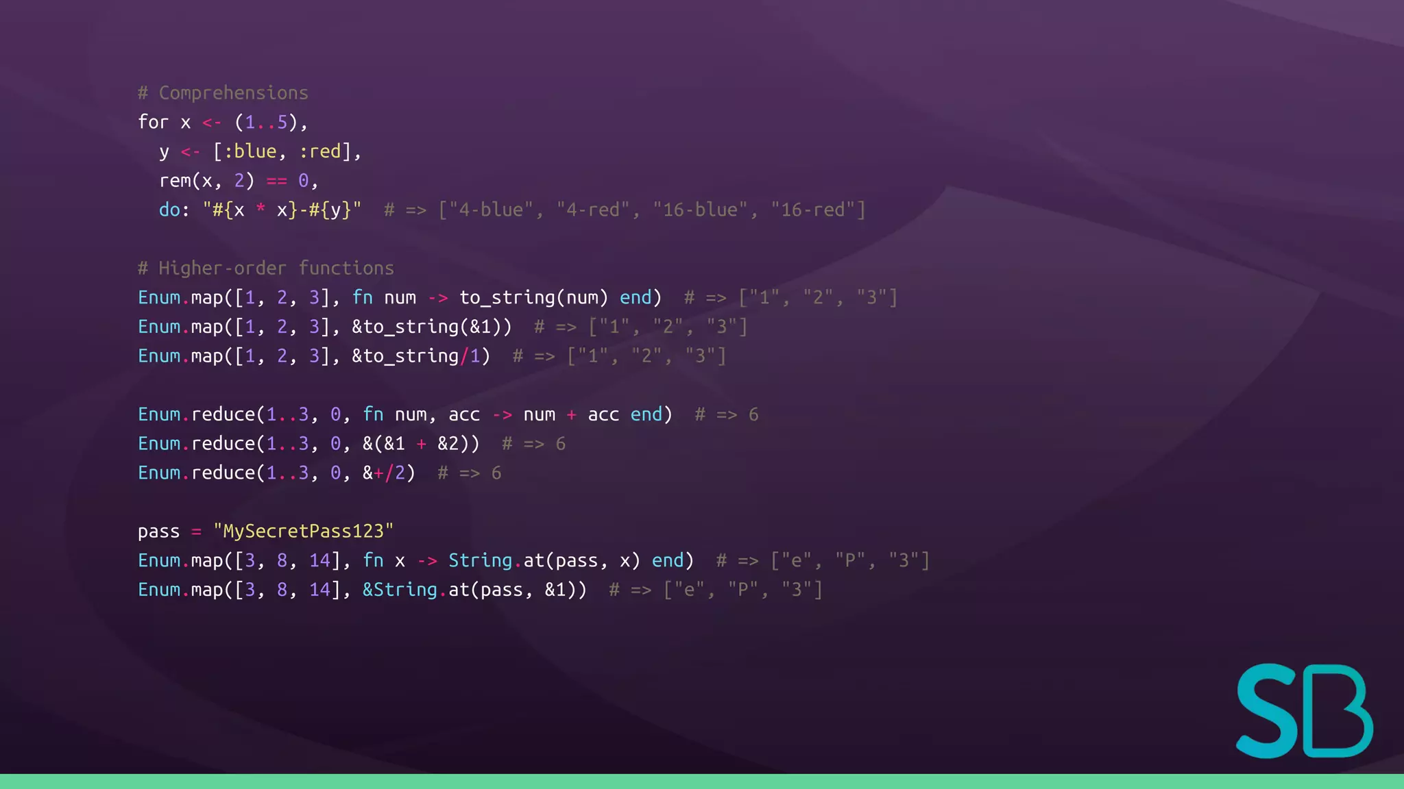 # Comprehensions
for x <- (1..5),
y <- [:blue, :red],
rem(x, 2) == 0,
do: "#{x * x}-#{y}" # => ["4-blue", "4-red", "16-blue", "16-red"]
# Higher-order functions
Enum.map([1, 2, 3], fn num -> to_string(num) end) # => ["1", "2", "3"]
Enum.map([1, 2, 3], &to_string(&1)) # => ["1", "2", "3"]
Enum.map([1, 2, 3], &to_string/1) # => ["1", "2", "3"]
Enum.reduce(1..3, 0, fn num, acc -> num + acc end) # => 6
Enum.reduce(1..3, 0, &(&1 + &2)) # => 6
Enum.reduce(1..3, 0, &+/2) # => 6
pass = "MySecretPass123"
Enum.map([3, 8, 14], fn x -> String.at(pass, x) end) # => ["e", "P", "3"]
Enum.map([3, 8, 14], &String.at(pass, &1)) # => ["e", "P", "3"]
 