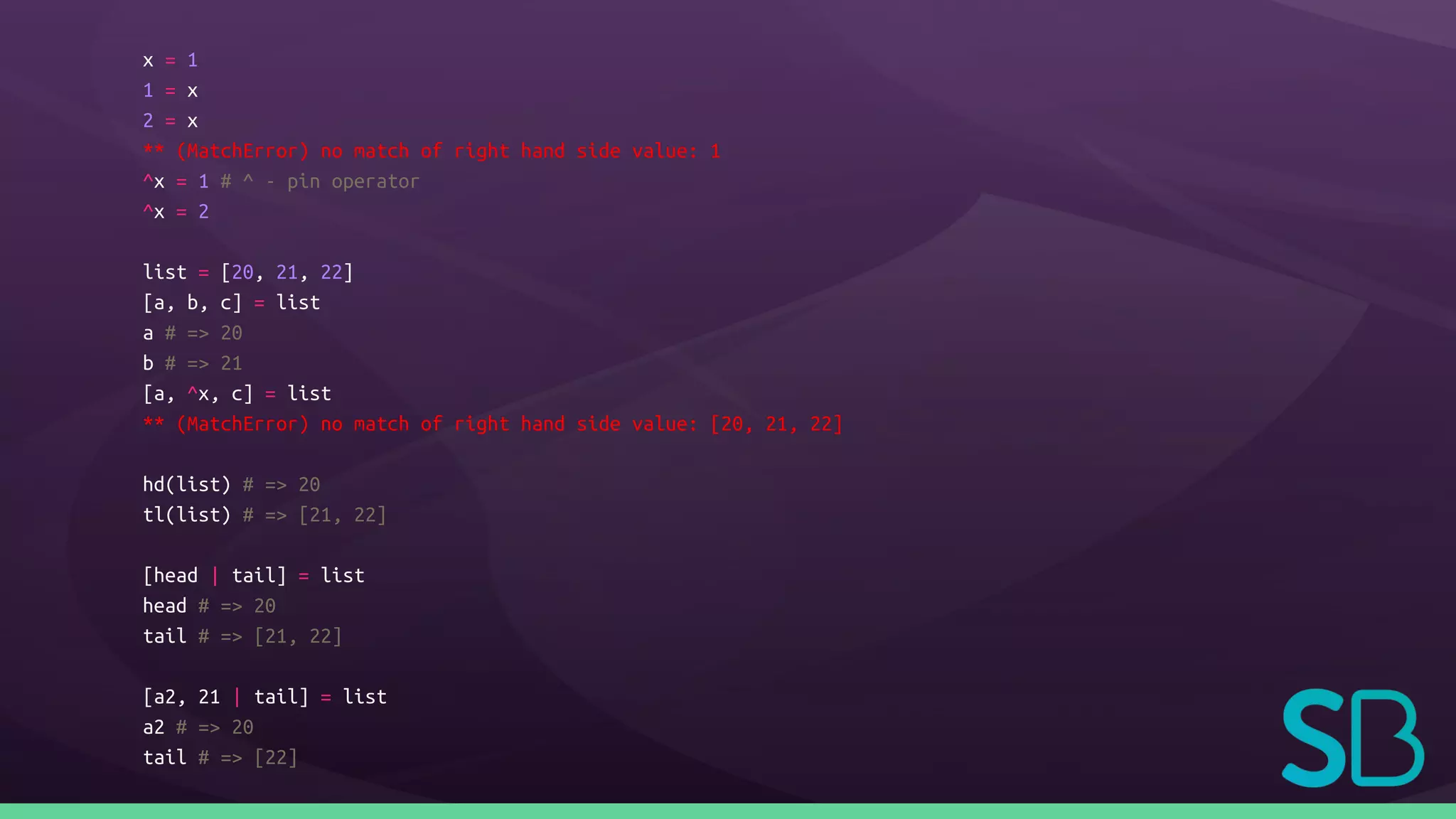 x = 1
1 = x
2 = x
** (MatchError) no match of right hand side value: 1
^x = 1 # ^ - pin operator
^x = 2
list = [20, 21, 22]
[a, b, c] = list
a # => 20
b # => 21
[a, ^x, c] = list
** (MatchError) no match of right hand side value: [20, 21, 22]
hd(list) # => 20
tl(list) # => [21, 22]
[head | tail] = list
head # => 20
tail # => [21, 22]
[a2, 21 | tail] = list
a2 # => 20
tail # => [22]
 