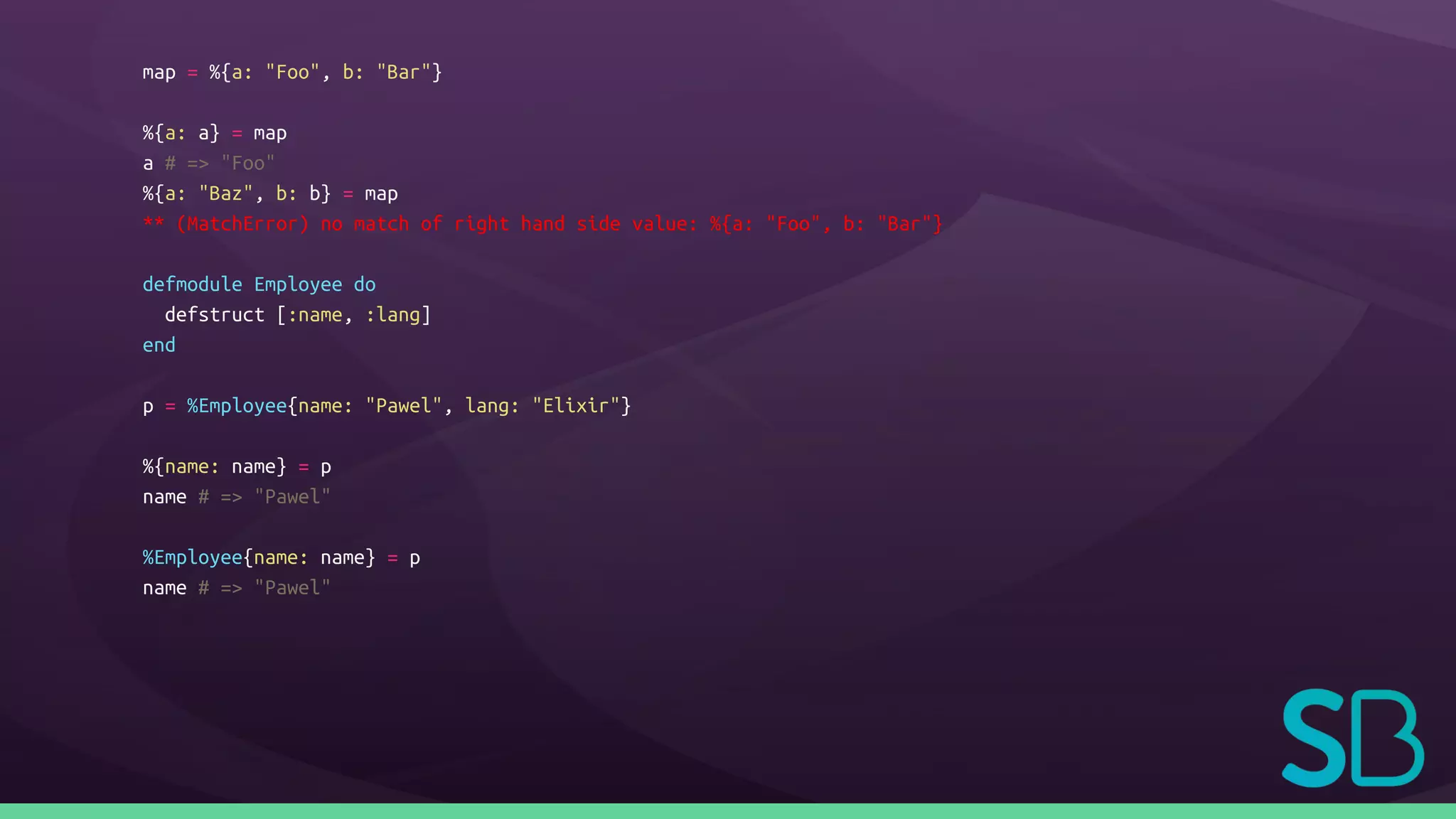 map = %{a: "Foo", b: "Bar"}
%{a: a} = map
a # => "Foo"
%{a: "Baz", b: b} = map
** (MatchError) no match of right hand side value: %{a: "Foo", b: "Bar"}
defmodule Employee do
defstruct [:name, :lang]
end
p = %Employee{name: "Pawel", lang: "Elixir"}
%{name: name} = p
name # => "Pawel"
%Employee{name: name} = p
name # => "Pawel"
 