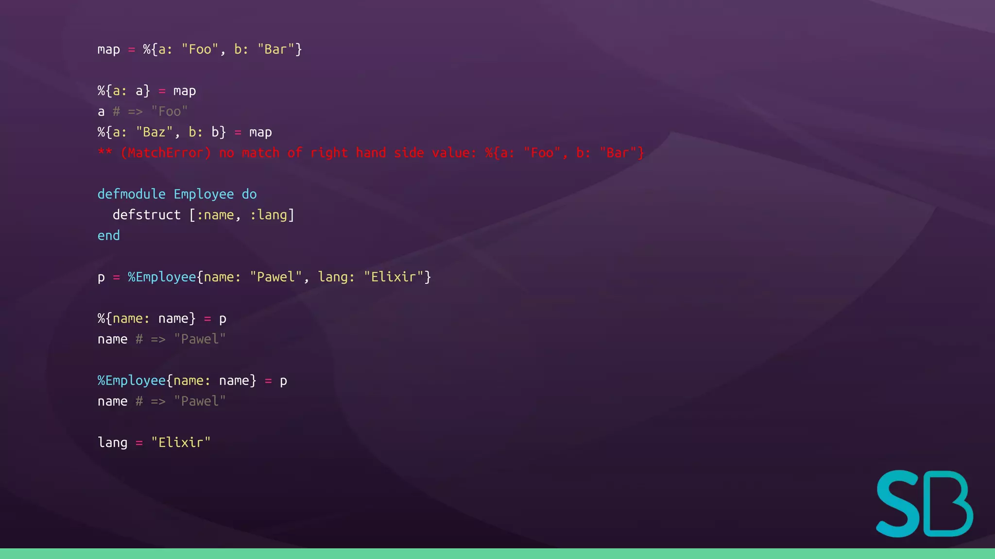 map = %{a: "Foo", b: "Bar"}
%{a: a} = map
a # => "Foo"
%{a: "Baz", b: b} = map
** (MatchError) no match of right hand side value: %{a: "Foo", b: "Bar"}
defmodule Employee do
defstruct [:name, :lang]
end
p = %Employee{name: "Pawel", lang: "Elixir"}
%{name: name} = p
name # => "Pawel"
%Employee{name: name} = p
name # => "Pawel"
lang = "Elixir"
 
