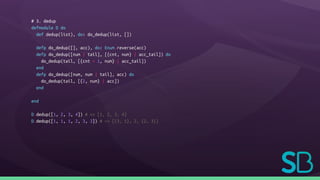 # 3. dedup
defmodule D do
def dedup(list), do: do_dedup(list, [])
defp do_dedup([], acc), do: Enum.reverse(acc)
defp do_dedup([num | tail], [{cnt, num} | acc_tail]) do
do_dedup(tail, [{cnt + 1, num} | acc_tail])
end
defp do_dedup([num, num | tail], acc) do
do_dedup(tail, [{2, num} | acc])
end
end
D.dedup([1, 2, 3, 4]) # => [1, 2, 3, 4]
D.dedup([1, 1, 1, 2, 3, 3]) # => [{3, 1}, 2, {2, 3}]
 